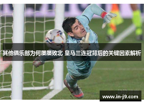 其他俱乐部为何屡屡败北 皇马三连冠背后的关键因素解析