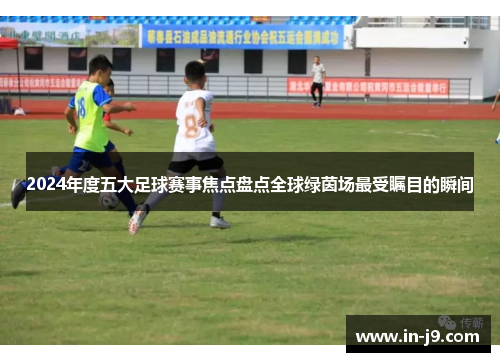 2024年度五大足球赛事焦点盘点全球绿茵场最受瞩目的瞬间