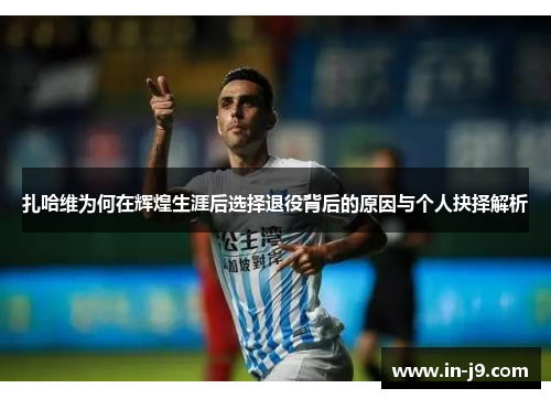 扎哈维为何在辉煌生涯后选择退役背后的原因与个人抉择解析