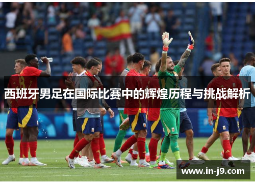 西班牙男足在国际比赛中的辉煌历程与挑战解析