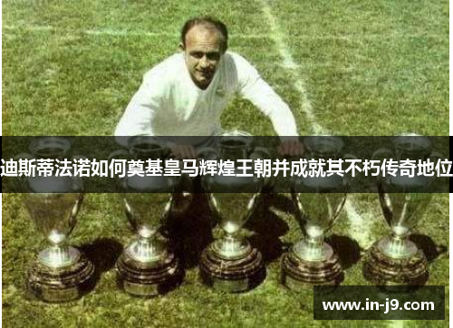 迪斯蒂法诺如何奠基皇马辉煌王朝并成就其不朽传奇地位