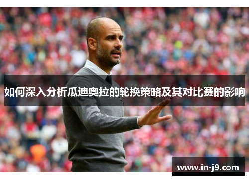 如何深入分析瓜迪奥拉的轮换策略及其对比赛的影响