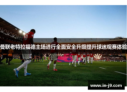 曼联老特拉福德主场进行全面安全升级提升球迷观赛体验 曼联老特拉福德主场进行全面安全升级提升球迷观赛体验