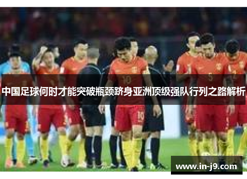 中国足球何时才能突破瓶颈跻身亚洲顶级强队行列之路解析 中国足球何时才能突破瓶颈跻身亚洲顶级强队行列之路解析
