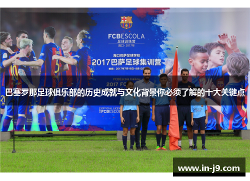 巴塞罗那足球俱乐部的历史成就与文化背景你必须了解的十大关键点