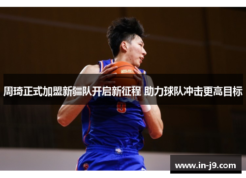 周琦正式加盟新疆队开启新征程 助力球队冲击更高目标 周琦正式加盟新疆队开启新征程 助力球队冲击更高目标