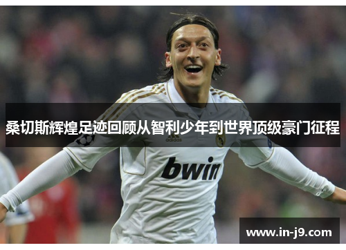 桑切斯辉煌足迹回顾从智利少年到世界顶级豪门征程