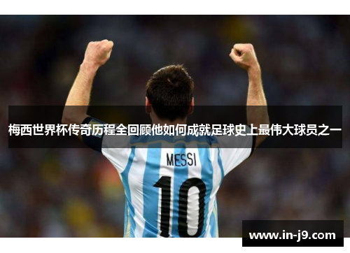 梅西世界杯传奇历程全回顾他如何成就足球史上最伟大球员之一