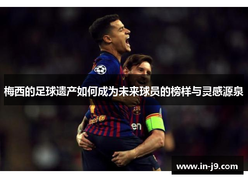 梅西的足球遗产如何成为未来球员的榜样与灵感源泉
