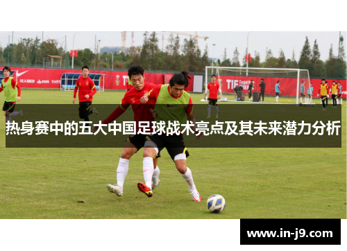 热身赛中的五大中国足球战术亮点及其未来潜力分析