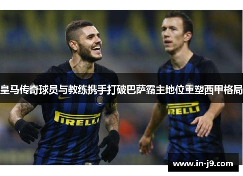皇马传奇球员与教练携手打破巴萨霸主地位重塑西甲格局