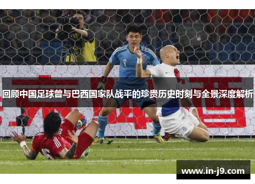回顾中国足球曾与巴西国家队战平的珍贵历史时刻与全景深度解析