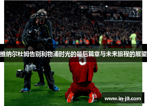 维纳尔杜姆告别利物浦时光的最后篇章与未来旅程的展望 维纳尔杜姆告别利物浦时光的最后篇章与未来旅程的展望