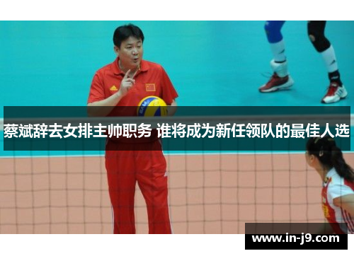 蔡斌辞去女排主帅职务 谁将成为新任领队的最佳人选