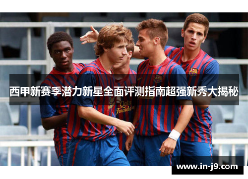 西甲新赛季潜力新星全面评测指南超强新秀大揭秘