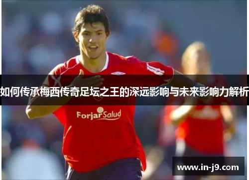如何传承梅西传奇足坛之王的深远影响与未来影响力解析
