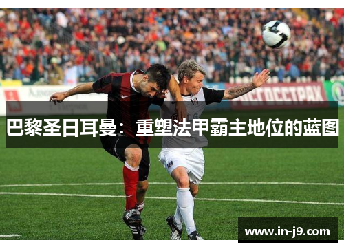 巴黎圣日耳曼：重塑法甲霸主地位的蓝图