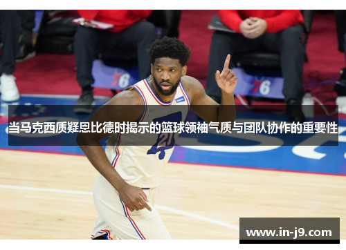 当马克西质疑恩比德时揭示的篮球领袖气质与团队协作的重要性