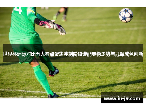 世界杯洲际对比五大看点聚焦冲刺阶段谁能更稳走势与冠军成色判断