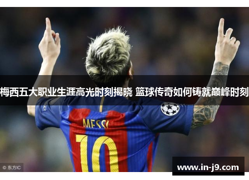 梅西五大职业生涯高光时刻揭晓 篮球传奇如何铸就巅峰时刻