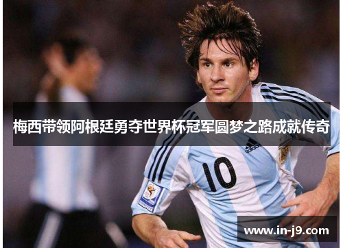 梅西带领阿根廷勇夺世界杯冠军圆梦之路成就传奇