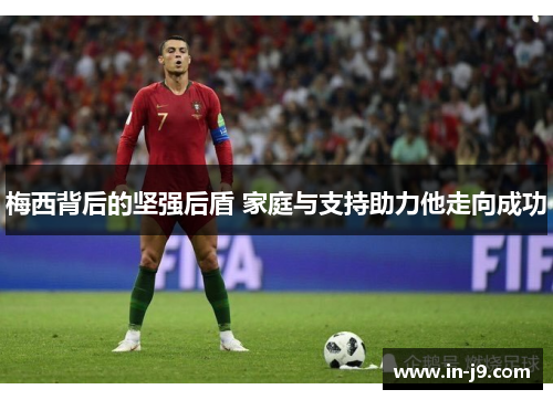 梅西背后的坚强后盾 家庭与支持助力他走向成功