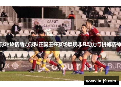 球迷热情助力球队在国王杯赛场展现非凡动力与拼搏精神 球迷热情助力球队在国王杯赛场展现非凡动力与拼搏精神