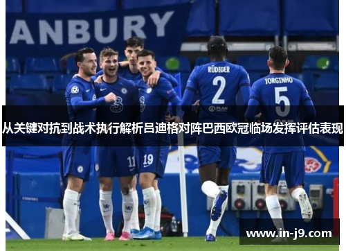 从关键对抗到战术执行解析吕迪格对阵巴西欧冠临场发挥评估表现