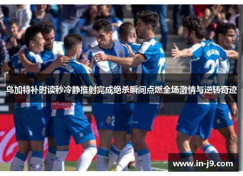 乌加特补时读秒冷静推射完成绝杀瞬间点燃全场激情与逆转奇迹