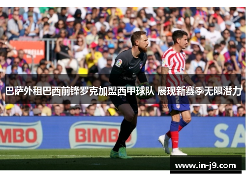 巴萨外租巴西前锋罗克加盟西甲球队 展现新赛季无限潜力