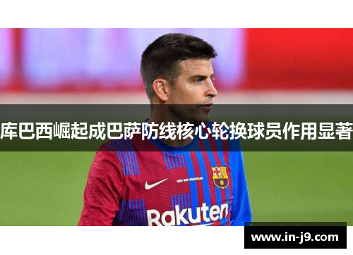 库巴西崛起成巴萨防线核心轮换球员作用显著