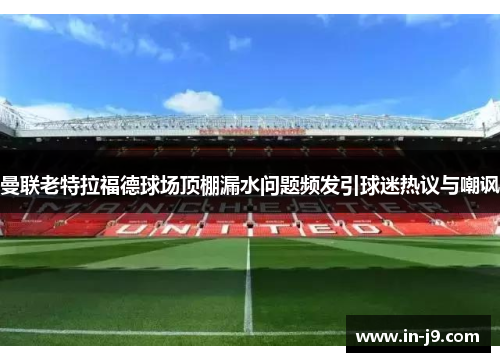 曼联老特拉福德球场顶棚漏水问题频发引球迷热议与嘲讽