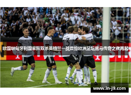 欧国联匈牙利国家队双杀英格兰一战震惊欧洲足坛黑马传奇之夜再起