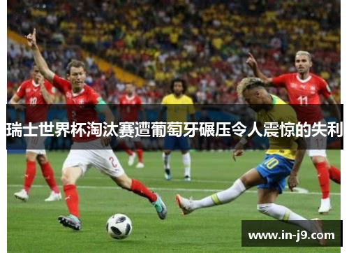 瑞士世界杯淘汰赛遭葡萄牙碾压令人震惊的失利