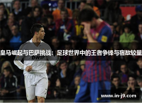 皇马崛起与巴萨挑战:足球世界中的王者争锋与宿敌较量 皇马崛起与巴萨挑战:足球世界中的王者争锋与宿敌较量