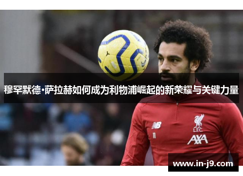 穆罕默德·萨拉赫如何成为利物浦崛起的新荣耀与关键力量