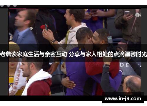 老詹谈家庭生活与亲密互动 分享与家人相处的点滴温馨时光