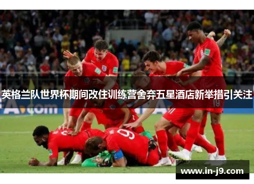 英格兰队世界杯期间改住训练营舍弃五星酒店新举措引关注