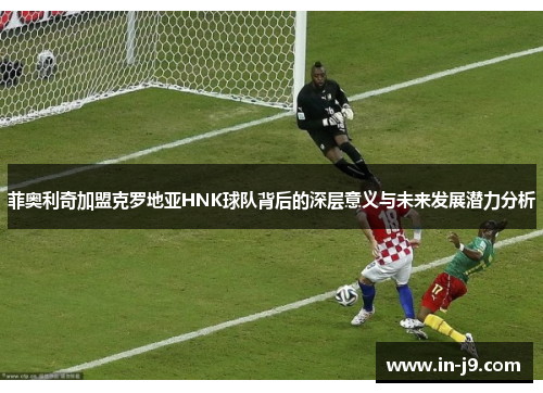 菲奥利奇加盟克罗地亚HNK球队背后的深层意义与未来发展潜力分析