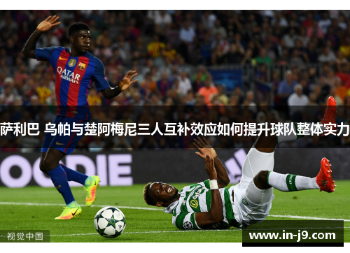 萨利巴 乌帕与楚阿梅尼三人互补效应如何提升球队整体实力