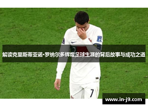 解读克里斯蒂亚诺·罗纳尔多辉煌足球生涯的背后故事与成功之道