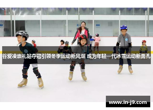 谷爱凌崇礼站夺冠引领冬季运动新风潮 成为年轻一代冰雪运动新面孔