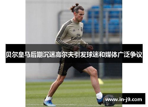 贝尔皇马后期沉迷高尔夫引发球迷和媒体广泛争议