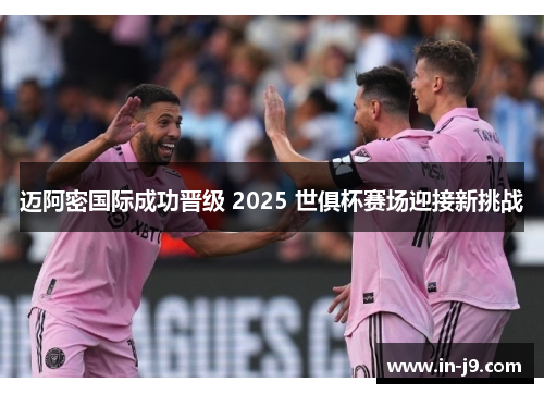 迈阿密国际成功晋级 2025 世俱杯赛场迎接新挑战