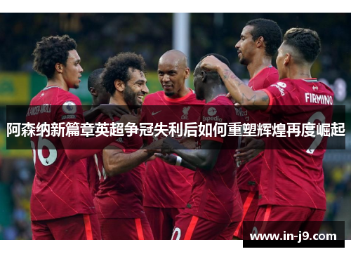 阿森纳新篇章英超争冠失利后如何重塑辉煌再度崛起