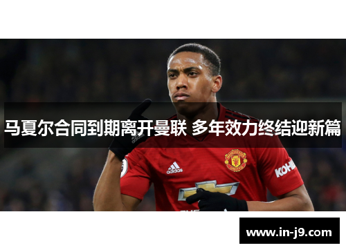 马夏尔合同到期离开曼联 多年效力终结迎新篇