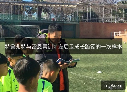 特鲁弗特与雷恩青训：左后卫成长路径的一次样本